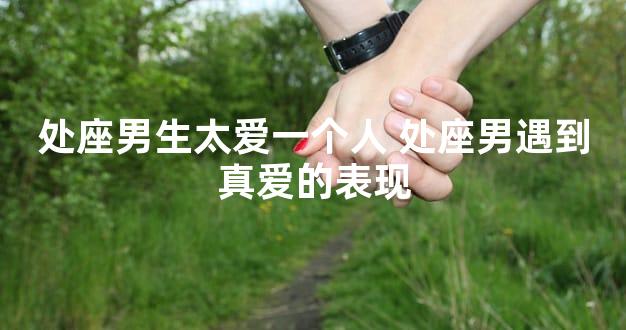 处座男生太爱一个人 处座男遇到真爱的表现